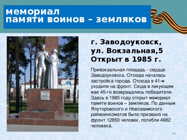  мемориал   памяти воинов – земляков   г. Заводоуковск, ул. Вокзальная,5   Открыт в 1985 г. Привокзальная площадь - сердце Заводоуковска. Отсюда началась застройка города. Отсюда в 41-м уходили на фронт. Сюда в ликующем мае 45-го возвращались победители. Здесь в 1985 году открыт мемориал памяти воинов – земляков. По данным Ялуторовского и Новозаимского райвоенкоматов было призвано на фронт 12850 человек, погибли 4982 человека. 
