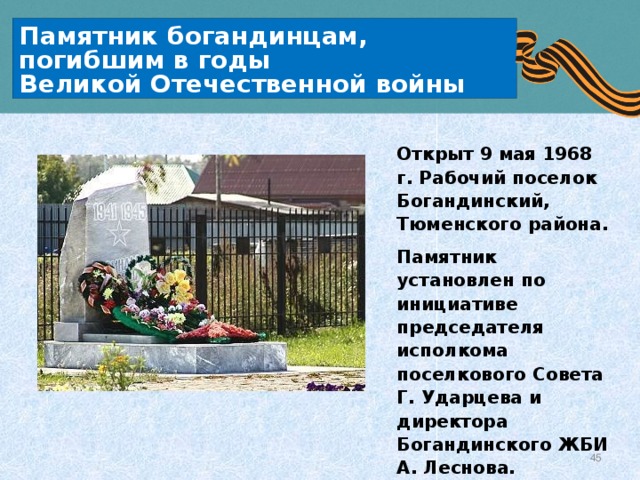 Памятник богандинцам, погибшим в годы  Великой Отечественной войны Открыт 9 мая 1968 г. Рабочий поселок Богандинский, Тюменского района. Памятник установлен по инициативе председателя исполкома поселкового Совета Г. Ударцева и директора Богандинского ЖБИ А. Леснова. 