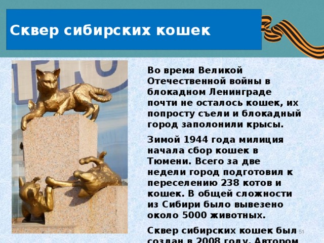 Сквер сибирских кошек Во время Великой Отечественной войны в блокадном Ленинграде почти не осталось кошек, их попросту съели и блокадный город заполонили крысы. Зимой 1944 года милиция начала сбор кошек в Тюмени. Всего за две недели город подготовил к переселению 238 котов и кошек. В общей сложности из Сибири было вывезено около 5000 животных. Сквер сибирских кошек был создан в 2008 году. Автором проекта сквера является Марина Альчибаева. 