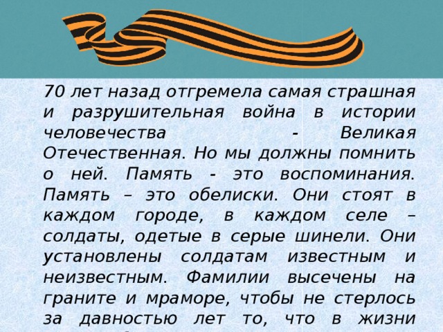  70 лет назад отгремела самая страшная и разрушительная война в истории человечества - Великая Отечественная. Но мы должны помнить о ней. Память - это воспоминания. Память – это обелиски. Они стоят в каждом городе, в каждом селе – солдаты, одетые в серые шинели. Они установлены солдатам известным и неизвестным. Фамилии высечены на граните и мраморе, чтобы не стерлось за давностью лет то, что в жизни зовется бессмертием.  