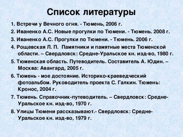 Список литературы   1. Встречи у Вечного огня. - Тюмень, 2006 г. 2. Иваненко А.С. Новые прогулки по Тюмени. - Тюмень. 2008 г. 3. Иваненко А.С. Прогулки по Тюмени. - Тюмень. 2006 г. 4. Рощевская Л. П. Памятники и памятные места Тюменской области. – Свердловск: Средне-Уральское кн. изд-во, 1980 г. 5. Тюменская область. Путеводитель. Составитель А. Юдин. – Москва: Авангард, 2005 г. 6. Тюмень - мое достояние. Историко-краеведческий фотоальбом. Руководитель проекта С. Галкин. Тюмень: Кронос, 2004 г. 7. Тюмень. Справочник-путеводитель. – Свердловск: Средне-Уральское кн. изд-во, 1970 г. 8. Улицы Тюмени рассказывают.- Свердловск: Средне-Уральское кн. изд-во, 1979 г. 
