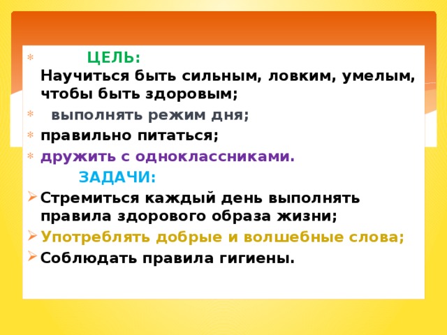 ЦЕЛЬ:  Научиться быть сильным, ловким, умелым, чтобы быть здоровым;  выполнять режим дня; правильно питаться; дружить с одноклассниками.  ЗАДАЧИ: Стремиться каждый день выполнять правила здорового образа жизни; Употреблять добрые и волшебные слова; Соблюдать правила гигиены. 