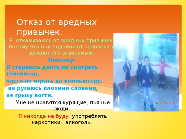 Отказ от вредных  привычек.   Я отказываюсь от вредных привычек, потому что они подчиняют человека и делают его зависимым. Поэтому: Я стараюсь долго не смотреть телевизор, часто не играть на компьютере,  не ругаюсь плохими словами, не грызу ногти.  Мне не нравятся курящие, пьяные люди.  Я никогда не буду употреблять наркотики, алкоголь. 