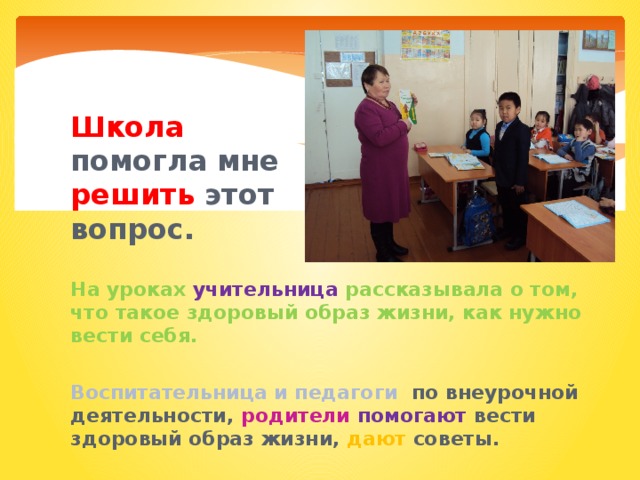 Школа помогла мне решить этот вопрос.  На уроках учительница рассказывала о том, что такое здоровый образ жизни, как нужно вести себя.  Воспитательница и педагоги по внеурочной деятельности, родители  помогают вести здоровый образ жизни, дают советы. 