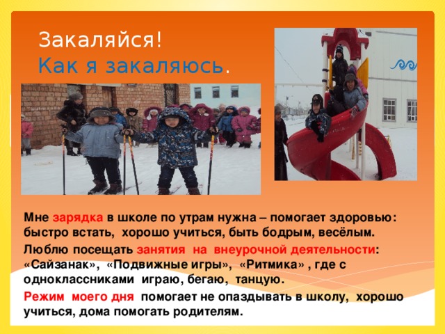 Закаляйся!  Как я закаляюсь . Мне зарядка в школе по утрам нужна – помогает здоровью: быстро встать, хорошо учиться, быть бодрым, весёлым. Люблю посещать занятия на внеурочной деятельности : «Сайзанак», «Подвижные игры», «Ритмика» , где с одноклассниками играю, бегаю, танцую. Режим моего дня помогает не опаздывать в школу, хорошо учиться, дома помогать родителям.  