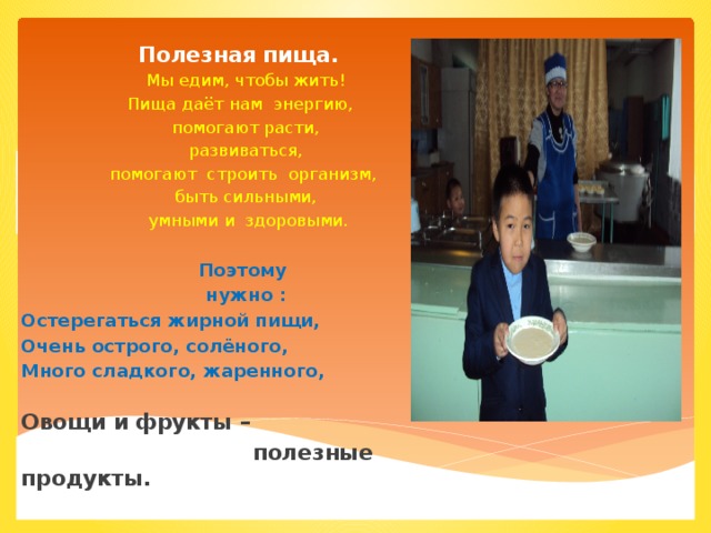 Полезная пища. Мы едим, чтобы жить! Пища даёт нам энергию, помогают расти,  развиваться,  помогают строить организм, быть сильными,  умными и здоровыми.  Поэтому нужно : Остерегаться жирной пищи, Очень острого, солёного, Много сладкого, жаренного, Овощи и фрукты –  полезные продукты.  