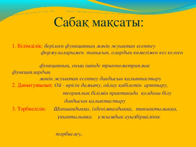    Сабақ мақсаты: 1. Білімділік: берілген функцияның мәнін жуықтап есептеу  формулаларымен танысып, олардың көмегімен кез келген  функцияның, оның ішінде тригонометриялық функциялардың  мәнін жуықтап есептеу дағдысын қалыптастыру 2. Дамытушылық: Ой - өрісін дамыту, ойлау қабілетін арттыру,  теориялық білімін практикада қолдана білу  дағдысын қалыптастыру 3. Тәрбиелілік:  Шапшаңдыққа, ізденімпаздыққа,  тиянақтылыққа,  ұқыптылыққа ұжымдық ауызбіршілікке  тәрбиелеу . 