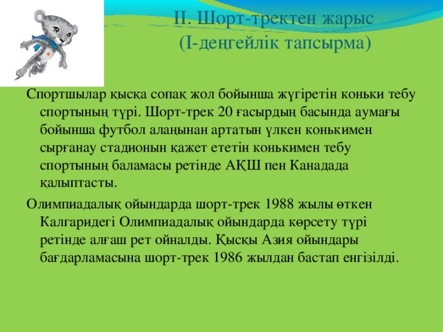    ІІ. Шорт-тректен жарыс  (І-деңгейлік тапсырма)   Спортшылар қысқа сопақ жол бойынша жүгіретін коньки тебу спортының түрі. Шорт-трек 20 ғасырдың басында аумағы бойынша футбол алаңынан артатын үлкен конькимен сырғанау стадионын қажет ететін конькимен тебу спортының баламасы ретінде АҚШ пен Канадада қалыптасты. Олимпиадалық ойындарда шорт-трек 1988 жылы өткен Калгаридегі Олимпиадалық ойындарда көрсету түрі ретінде алғаш рет ойналды . Қысқы Азия ойындары бағдарламасына шорт-трек 1986 жылдан бастап енгізілді. 