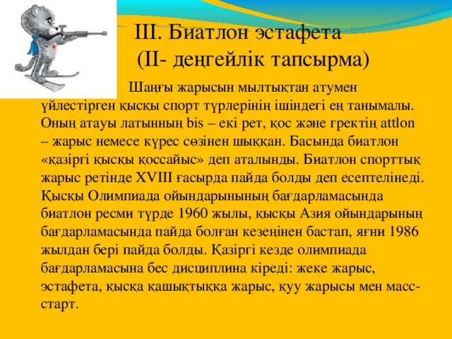  ІІІ. Биатлон  эстафета   (ІІ- деңгейлік тапсырма)  Шаңғы жарысын мылтықтан атумен үйлестірген қысқы спорт түрлерінің ішіндегі ең танымалы. Оның атауы латынның bis – екі рет, қос және гректің attlon – жарыс немесе күрес сөзінен шыққан. Басында биатлон «қазіргі қысқы қоссайыс» деп аталынды. Биатлон спорттық жарыс ретінде XVIII ғасырда пайда болды деп есептелінеді. Қысқы Олимпиада ойындарынының бағдарламасында биатлон ресми түрде 1960 жылы, қысқы Азия ойындарының бағдарламасында пайда болған кезеңінен бастап, яғни 1986 жылдан бері пайда болды. Қазіргі кезде олимпиада бағдарламасына бес дисциплина кіреді: жеке жарыс, эстафета, қысқа қашықтыққа жарыс, қуу жарысы мен масс-старт. 