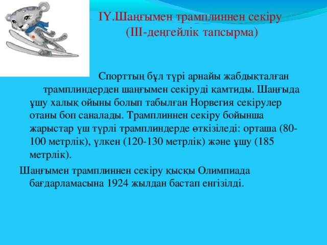  ІҮ.Шаңғымен трамплиннен секіру  (ІІІ-деңгейлік тапсырма)    Спорттың бұл түрі арнайы жабдықталған трамплиндерден шаңғымен секіруді қамтиды. Шаңғыда ұшу халық ойыны болып табылған Норвегия секірулер отаны боп саналады. Трамплиннен секіру бойынша жарыстар үш түрлі трамплиндерде өткізіледі: орташа (80-100 метрлік), үлкен (120-130 метрлік) және ұшу (185 метрлік). Шаңғымен трамплиннен секіру қысқы Олимпиада бағдарламасына 1924 жылдан бастап енгізілді. 