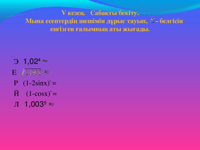 V кезең. Сабақты бекіту.  Мына есептердің шешімін дұрыс тауып,  - белгісін енгізген ғалымның аты жығады.    Э   1,02 4  Е  Р (1-2sіnх) `=  Й ( 1-соsх )`=  Л 1,003 5   
