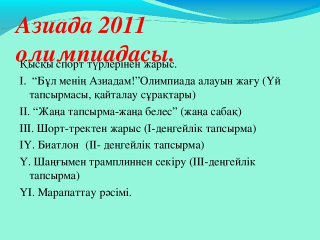 Азиада 2011 олимпиадасы. Қысқы спорт түрлерінен жарыс. І. “Бұл менің Азиадам!”Олимпиада алауын жағу (Үй тапсырмасы, қайталау сұрақтары) ІІ. “Жаңа тапсырма-жаңа белес” (жаңа сабақ) ІІІ. Шорт-тректен жарыс (І-деңгейлік тапсырма) ІҮ. Биатлон  (ІІ- деңгейлік тапсырма) Ү. Шаңғымен трамплиннен секіру (ІІІ-деңгейлік тапсырма) ҮІ. Марапаттау рәсімі. 
