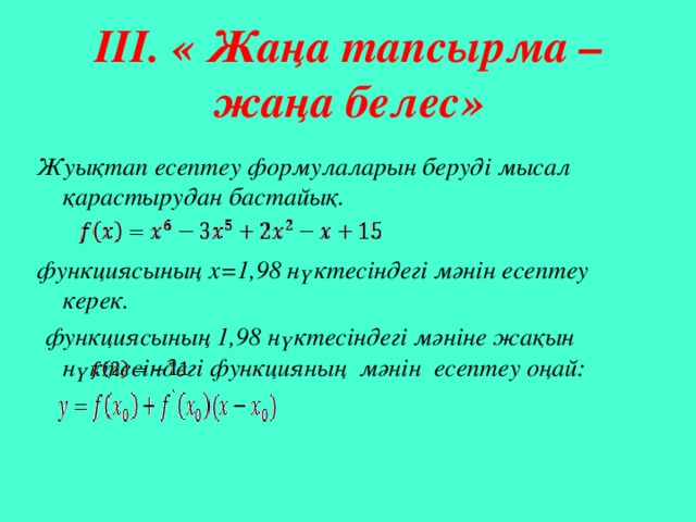                                         ІІІ. « Жаңа тапсырма –жаңа белес»   Жуықтап есептеу формулаларын беруді мысал қарастырудан бастайық.  функциясының х=1,98 нүктесіндегі мәнін есептеу керек.  функциясының 1,98 нүктесіндегі мәніне жақын нүктесіндегі функцияның мәнін есептеу оңай:  