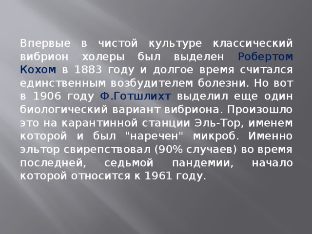  Впервые в чистой культуре классический вибрион холеры был выделен Робертом Кохом в 1883 году и долгое время считался единственным возбудителем болезни. Но вот в 1906 году Ф.Готшлихт выделил еще один биологический вариант вибриона. Произошло это на карантинной станции Эль-Тор, именем которой и был 