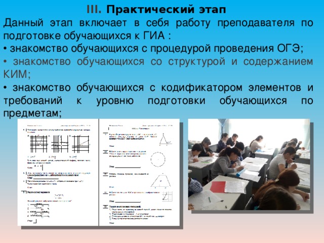 III. Практический этап Данный этап включает в себя работу преподавателя по подготовке обучающихся к ГИА : • знакомство обучающихся с процедурой проведения ОГЭ; • знакомство обучающихся со структурой и содержанием КИМ; • знакомство обучающихся с кодификатором элементов и требований к уровню подготовки обучающихся по предметам; 