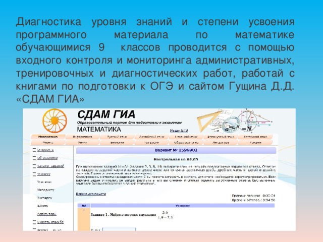 Диагностика уровня знаний и степени усвоения программного материала по математике обучающимися 9 классов проводится с помощью входного контроля и мониторинга административных, тренировочных и диагностических работ, работай с книгами по подготовки к ОГЭ и сайтом Гущина Д.Д. «СДАМ ГИА» 