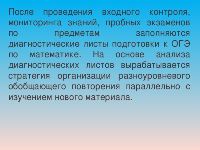 После проведения входного контроля, мониторинга знаний, пробных экзаменов по предметам заполняются диагностические листы подготовки к ОГЭ по математике. На основе анализа диагностических листов вырабатывается стратегия организации разноуровневого обобщающего повторения параллельно с изучением нового материала. 