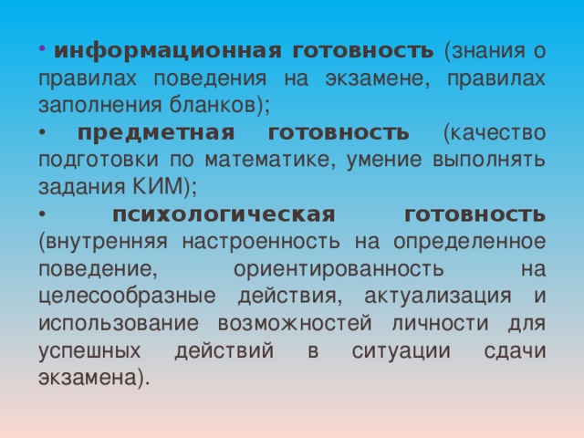  информационная готовность (знания о правилах поведения на экзамене, правилах заполнения бланков); • предметная готовность (качество подготовки по математике, умение выполнять задания КИМ); • психологическая готовность (внутренняя настроенность на определенное поведение, ориентированность на целесообразные действия, актуализация и использование возможностей личности для успешных действий в ситуации сдачи экзамена). 