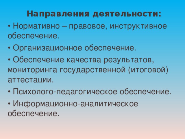    Направления деятельности: • Нормативно – правовое, инструктивное обеспечение. • Организационное обеспечение. • Обеспечение качества результатов, мониторинга государственной (итоговой) аттестации. • Психолого-педагогическое обеспечение. • Информационно-аналитическое обеспечение. 