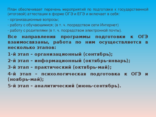 План обеспечивает перечень мероприятий по подготовке к государственной (итоговой) аттестации в форме ОГЭ и ЕГЭ и включает в себя: - организационные вопросы; - работу с обучающимися; (в т. ч. посредством сети Интернет) - работу с родителями (в т. ч. посредством электронной почты). Все направления программы подготовки к ОГЭ взаимосвязаны, работа по ним осуществляется в несколько этапов: 1-й этап – организационный (сентябрь); 2-й этап – информационный (октябрь-январь); 3-й этап – практический (октябрь-май); 4-й этап – психологическая подготовка к ОГЭ и (ноябрь-май); 5-й этап – аналитический (июнь-сентябрь).  