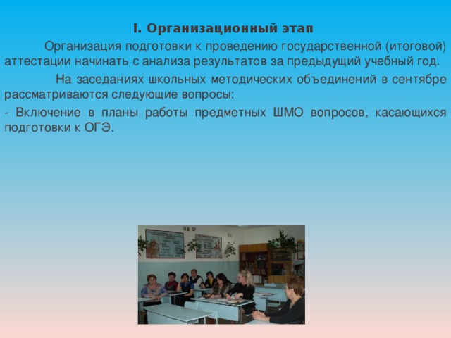 I. Организационный этап  Организация подготовки к проведению государственной (итоговой) аттестации начинать с анализа результатов за предыдущий учебный год.  На заседаниях школьных методических объединений в сентябре рассматриваются следующие вопросы: - Включение в планы работы предметных ШМО вопросов, касающихся подготовки к ОГЭ. 