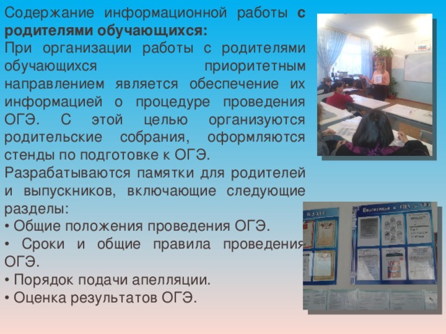 Содержание информационной работы с родителями обучающихся: При организации работы с родителями обучающихся приоритетным направлением является обеспечение их информацией о процедуре проведения ОГЭ. С этой целью организуются родительские собрания, оформляются стенды по подготовке к ОГЭ. Разрабатываются памятки для родителей и выпускников, включающие следующие разделы: • Общие положения проведения ОГЭ. • Сроки и общие правила проведения ОГЭ. • Порядок подачи апелляции. • Оценка результатов ОГЭ. 