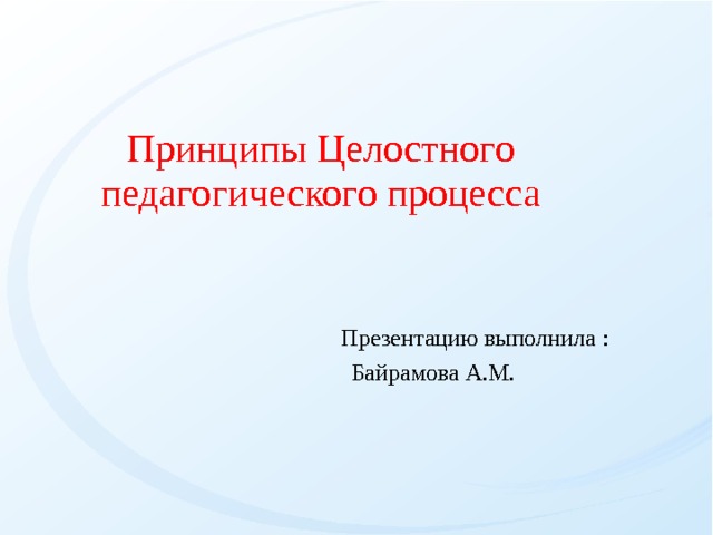 Принципы Целостного педагогического процесса  Презентацию выполнила :   Байрамова А.М. 