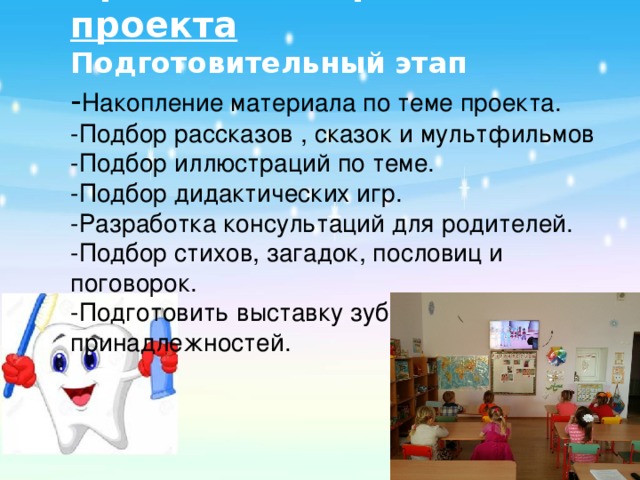 Краткое содержание проекта  Подготовительный этап  - Накопление материала по теме проекта.  -Подбор рассказов , сказок и мультфильмов  -Подбор иллюстраций по теме.  -Подбор дидактических игр.  -Разработка консультаций для родителей.  -Подбор стихов, загадок, пословиц и поговорок.  -Подготовить выставку зубных принадлежностей.     