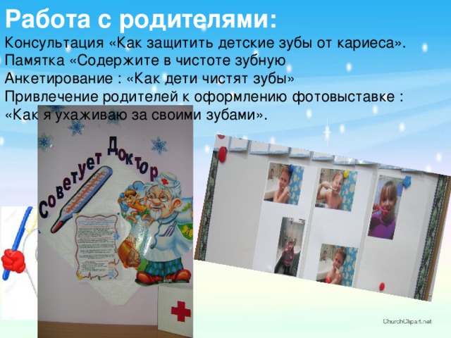 Работа с родителями:  Консультация «Как защитить детские зубы от кариеса».  Памятка «Содержите в чистоте зубную  Анкетирование : «Как дети чистят зубы»  Привлечение родителей к оформлению фотовыставке : «Как я ухаживаю за своими зубами». 