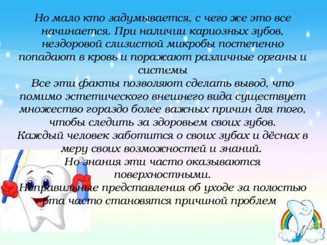 Но мало кто задумывается, с чего же это все начинается. При наличии кариозных зубов, нездоровой слизистой микробы постепенно попадают в кровь и поражают различные органы и системы  Все эти факты позволяют сделать вывод, что помимо эстетического внешнего вида существует множество гораздо более важных причин для того, чтобы следить за здоровьем своих зубов.  Каждый человек заботится о своих зубах и дёснах в меру своих возможностей и знаний.   Но знания эти часто оказываются поверхностными.  Неправильные представления об уходе за полостью рта часто становятся причиной проблем. 