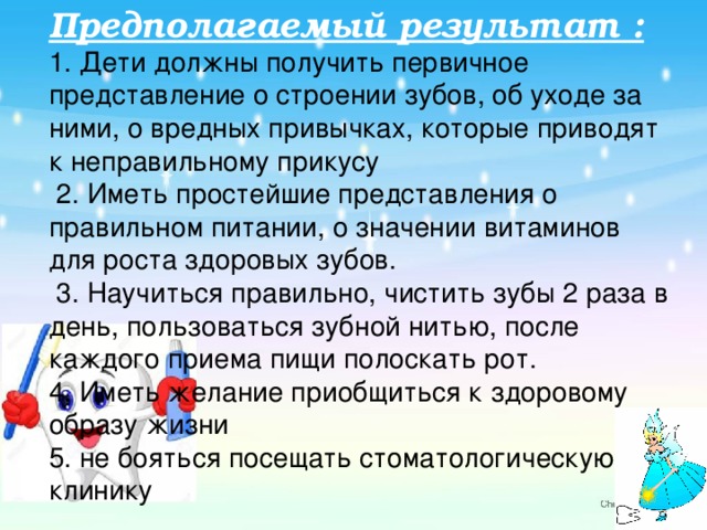 Предполагаемый результат :  1. Дети должны получить первичное представление о строении зубов, об уходе за ними, о вредных привычках, которые приводят к неправильному прикусу  2. Иметь простейшие представления о правильном питании, о значении витаминов для роста здоровых зубов.  3. Научиться правильно, чистить зубы 2 раза в день, пользоваться зубной нитью, после каждого приема пищи полоскать рот.  4. Иметь желание приобщиться к здоровому образу жизни  5. не бояться посещать стоматологическую клинику 