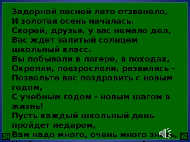 Задорной песней лето отзвенело,  И золотая осень началась.  Скорей, друзья, у вас немало дел,  Вас ждет залитый солнцем школьный класс.  Вы побывали в лагере, в походах,  Окрепли, повзрослели, развились -  Позвольте вас поздравить с новым годом,  С учебным годом - новым шагом в жизнь!  Пусть каждый школьный день пройдет недаром,  Вам надо много, очень много знать,  Чтоб стать такими, как герой Гагарин,  Чтоб глубь Земли и Космос покорять! 