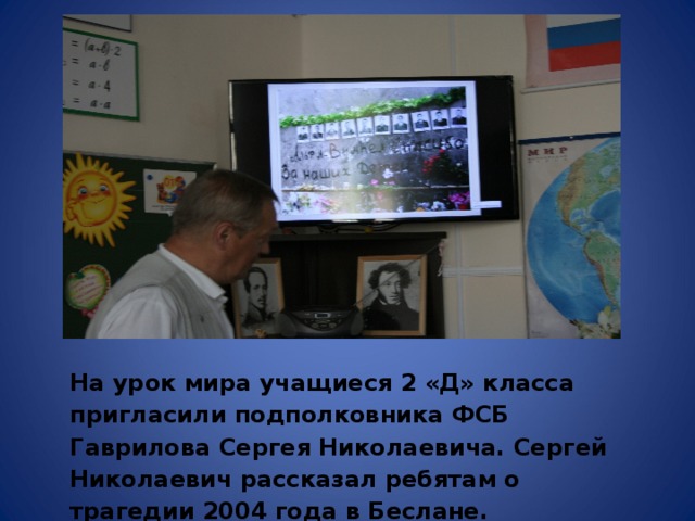 На урок мира учащиеся 2 «Д» класса пригласили подполковника ФСБ Гаврилова Сергея Николаевича. Сергей Николаевич рассказал ребятам о трагедии 2004 года в Беслане.   