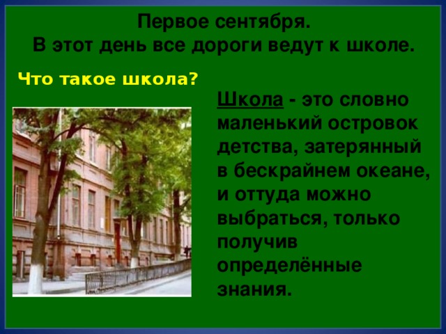 Первое сентября.  В этот день все дороги ведут к школе. Что такое школа? Школа - это словно маленький островок детства, затерянный в бескрайнем океане, и оттуда можно выбраться, только получив определённые знания. 