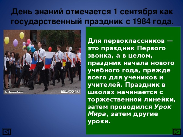 День знаний отмечается 1 сентября как государственный праздник с 1984 года. Для первоклассников — это праздник Первого звонка, а в целом, праздник начала нового учебного года, прежде всего для учеников и учителей. Праздник в школах начинается с торжественной линейки, затем проводился Урок Мира , затем другие уроки. 