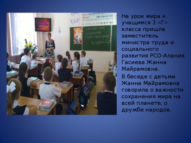 На урок мира к учащимся 3 «Г» класса  пришла заместитель министра труда и социального развития РСО-Алания Гасиева Жанна Майрамовна. В беседе с детьми Жанна Майрамовна говорила о важности сохранения мира на всей планете, о дружбе народов. 