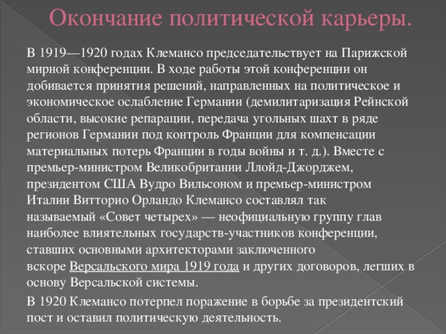 Окончание политической карьеры. В 1919—1920 годах Клемансо председательствует на Парижской мирной конференции. В ходе работы этой конференции он добивается принятия решений, направленных на политическое и экономическое ослабление Германии (демилитаризация Рейнской области, высокие репарации, передача угольных шахт в ряде регионов Германии под контроль Франции для компенсации материальных потерь Франции в годы войны и т. д.). Вместе с премьер-министром Великобритании Ллойд-Джорджем, президентом США Вудро Вильсоном и премьер-министром Италии Витторио Орландо Клемансо составлял так называемый «Совет четырех» — неофициальную группу глав наиболее влиятельных государств-участников конференции, ставших основными архитекторами заключенного вскоре  Версальского мира 1919 года  и других договоров, легших в основу Версальской системы. В 1920 Клемансо потерпел поражение в борьбе за президентский пост и оставил политическую деятельность. 