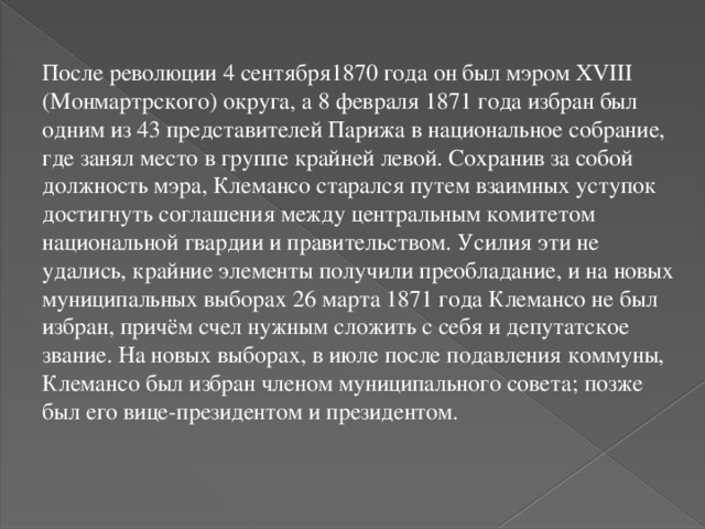 После революции 4 сентября1870 года он был мэром XVIII (Монмартрского) округа, а 8 февраля 1871 года избран был одним из 43 представителей Парижа в национальное собрание, где занял место в группе крайней левой. Сохранив за собой должность мэра, Клемансо старался путем взаимных уступок достигнуть соглашения между центральным комитетом национальной гвардии и правительством. Усилия эти не удались, крайние элементы получили преобладание, и на новых муниципальных выборах 26 марта 1871 года Клемансо не был избран, причём счел нужным сложить с себя и депутатское звание. На новых выборах, в июле после подавления коммуны, Клемансо был избран членом муниципального совета; позже был его вице-президентом и президентом. 