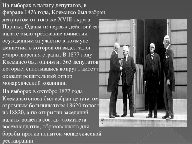 На выборах в палату депутатов, в феврале 1876 года, Клемансо был избран депутатом от того же XVIII округа Парижа. Одним из первых действий его в палате было требование амнистии осужденным за участие в коммуне — амнистии, в которой он видел залог умиротворения страны. В 1877 году Клемансо был одним из 363 депутатов, которые, сплотившись вокруг Гамбетты, оказали решительный отпор монархической коалиции. На выборах в октябре 1877 года Клемансо снова был избран депутатом огромным большинством 18620 голосов из 18820, а по открытии заседаний палаты вошёл в состав «комитета восемнадцати», образованного для борьбы против попыток монархической реставрации. 