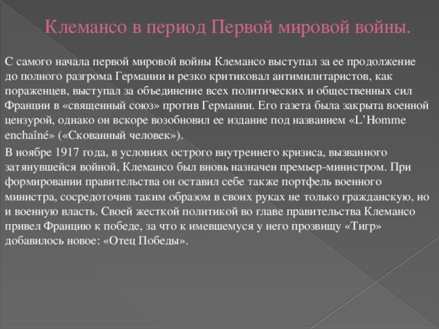 Клемансо в период Первой мировой войны.   С самого начала первой мировой войны Клемансо выступал за ее продолжение до полного разгрома Германии и резко критиковал антимилитаристов, как пораженцев, выступал за объединение всех политических и общественных сил Франции в «священный союз» против Германии. Его газета была закрыта военной цензурой, однако он вскоре возобновил ее издание под названием «L’Homme enchaîné» («Скованный человек»). В ноябре 1917 года, в условиях острого внутреннего кризиса, вызванного затянувшейся войной, Клемансо был вновь назначен премьер-министром. При формировании правительства он оставил себе также портфель военного министра, сосредоточив таким образом в своих руках не только гражданскую, но и военную власть. Своей жесткой политикой во главе правительства Клемансо привел Францию к победе, за что к имевшемуся у него прозвищу «Тигр» добавилось новое: «Отец Победы». 