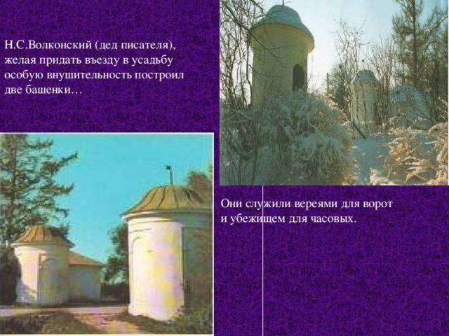 Н.С.Волконский (дед писателя), желая придать въезду в усадьбу особую внушительность построил две башенки… Они служили вереями для ворот и убежищем для часовых. 