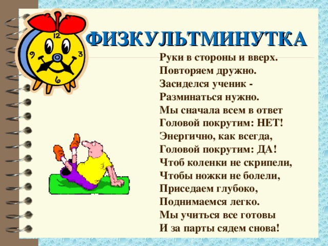 ФИЗКУЛЬТМИНУТКА Руки в стороны и вверх. Повторяем дружно. Засиделся ученик - Разминаться нужно. Мы сначала всем в ответ Головой покрутим: НЕТ! Энергично, как всегда, Головой покрутим: ДА! Чтоб коленки не скрипели, Чтобы ножки не болели, Приседаем глубоко, Поднимаемся легко. Мы учиться все готовы И за парты сядем снова!