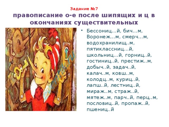 Задание №7  правописание о-е после шипящих и ц в окончаниях существительных Бессониц…й, бич…м, Воронеж…м, смерч…м, водохранилищ..м, пятиклассниц…й, школьниц…й, горниц..й, гостиниц..й, престиж..м, добыч..й, задач..й, калач..м, ковш..м, колодц..м, куриц..й, лапш..й, лестниц..й, мираж..м, страж..й, мятеж..м, парч..й, перц..м, пословиц..й, пропаж..й, пшениц..й 