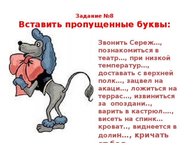 Задание №8  Вставить пропущенные буквы:  Звонить Сереж…, познакомиться в театр…, при низкой температур…, доставать с верхней полк…, зацвел на акаци…, ложиться на террас…, извиниться за опоздани.., варить в кастрюл…., висеть на спинк… кроват.., виднеется в доли н…, кричать от бол… 