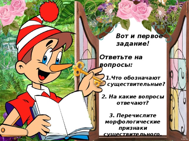  Вот и первое задание!  Ответьте на вопросы:  1.Что обозначают существительные?  2. На какие вопросы отвечают?  3. Перечислите морфологические признаки существительного.   