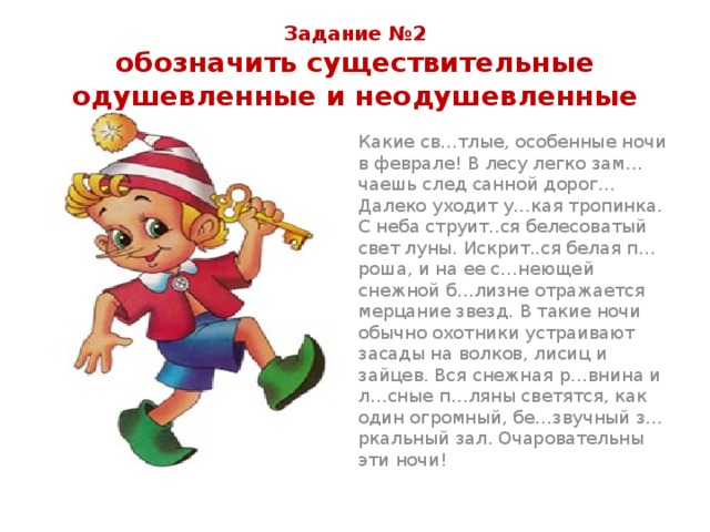 Задание №2  обозначить существительные одушевленные и неодушевленные Какие св…тлые, особенные ночи в феврале! В лесу легко зам…чаешь след санной дорог… Далеко уходит у…кая тропинка. С неба струит..ся белесоватый свет луны. Искрит..ся белая п…роша, и на ее с…неющей снежной б…лизне отражается мерцание звезд. В такие ночи обычно охотники устраивают засады на волков, лисиц и зайцев. Вся снежная р…внина и л…сные п…ляны светятся, как один огромный, бе…звучный з…ркальный зал. Очаровательны эти ночи! 