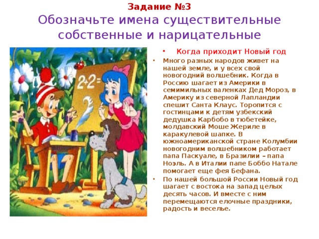 Задание №3  Обозначьте имена существительные собственные и нарицательные Когда приходит Новый год Много разных народов живет на нашей земле, и у всех свой новогодний волшебник. Когда в Россию шагает из Америки в семимильных валенках Дед Мороз, в Америку из северной Лапландии спешит Санта Клаус. Торопится с гостинцами к детям узбекский дедушка Карбобо в тюбетейке, молдавский Моше Жериле в каракулевой шапке. В южноамериканской стране Колумбии новогодним волшебником работает папа Паскуале, в Бразилии – папа Ноэль. А в Италии папе Боббо Натале помогает еще фея Бефана. По нашей большой России Новый год шагает с востока на запад целых десять часов. И вместе с ним перемещаются елочные праздники, радость и веселье. 