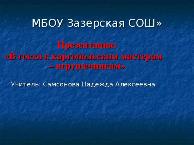 МБОУ Зазерская СОШ»  Презентация: «В гости к каргопольским мастерам – игрушечникам» Учитель: Самсонова Надежда Алексеевна 