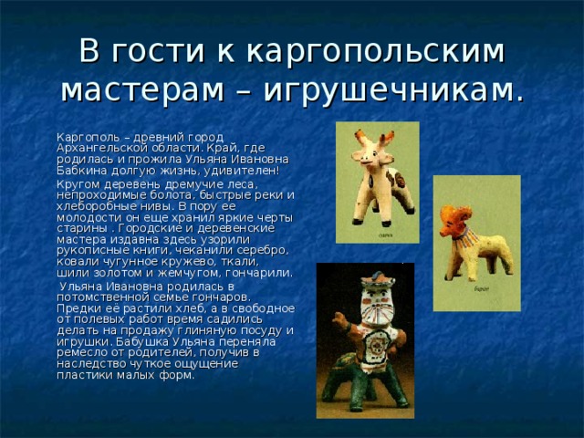 В гости к каргопольским мастерам – игрушечникам.  Каргополь – древний город Архангельской области. Край, где родилась и прожила Ульяна Ивановна Бабкина долгую жизнь, удивителен!  Кругом деревень дремучие леса, непроходимые болота, быстрые реки и хлеборобные нивы. В пору ее молодости он еще хранил яркие черты старины . Городские и деревенские мастера издавна здесь узорили рукописные книги, чеканили серебро, ковали чугунное кружево, ткали, шили золотом и жемчугом, гончарили.  Ульяна Ивановна родилась в потомственной семье гончаров. Предки её растили хлеб, а в свободное от полевых работ время садились делать на продажу глиняную посуду и игрушки. Бабушка Ульяна переняла ремесло от родителей, получив в наследство чуткое ощущение пластики малых форм. 