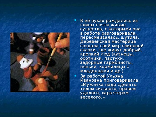 В её руках рождались из глины почти живые существа, с которыми она в работе разговаривала, пересмеивалась, шутила. Деревенская мастерица создала свой мир глиняной сказки, где живут добрый, крепкий люд (кузнецы, охотники, пастухи, задорные гармонисты, няньки, кормилицы с младенцами и др.) За работой Ульяна Ивановна приговаривала: «Мужичка надо сделать: телом сильного, нравом удалого, характером веселого.»  
